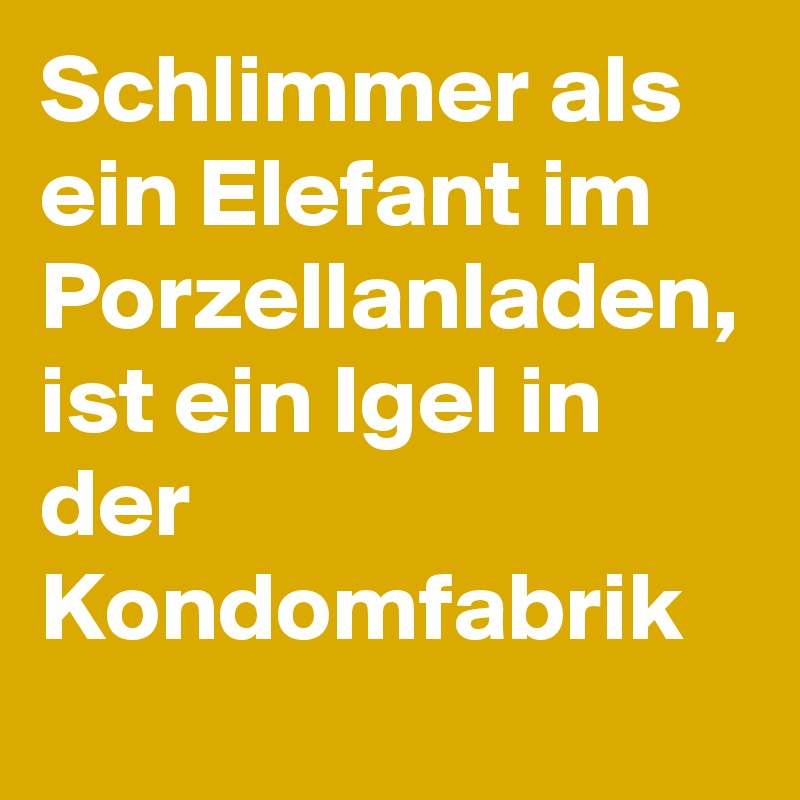 Schlimmer als ein Elefant im Porzellanladen, ist ein Igel in der Kondomfabrik 