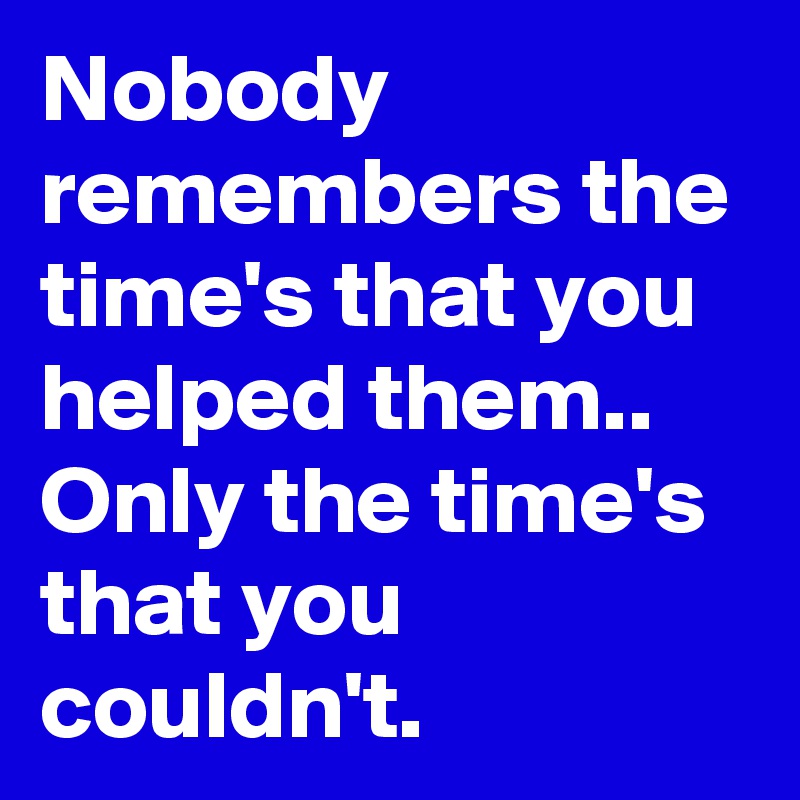 Nobody remembers the time's that you helped them.. Only the time's that you couldn't.