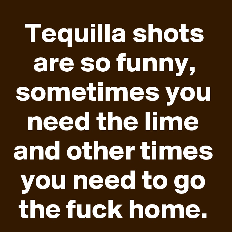 Tequilla shots are so funny, sometimes you need the lime and other times you need to go the fuck home.