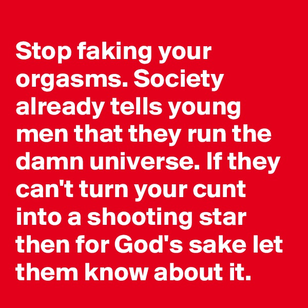 Stop faking your orgasms. Society already tells young men that they run the damn universe. If they can't turn your cunt into a shooting star  then for God's sake let them know about it.