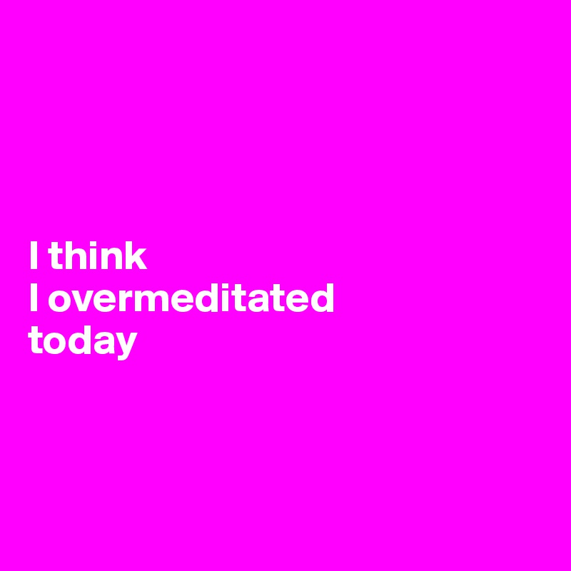 




I think 
I overmeditated 
today



       