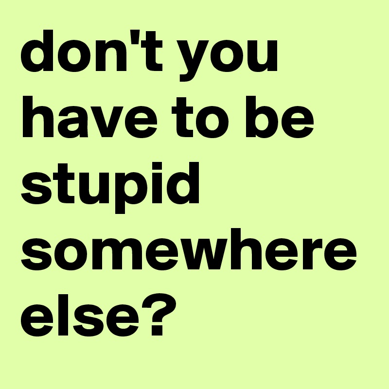 don't you have to be stupid somewhere else?