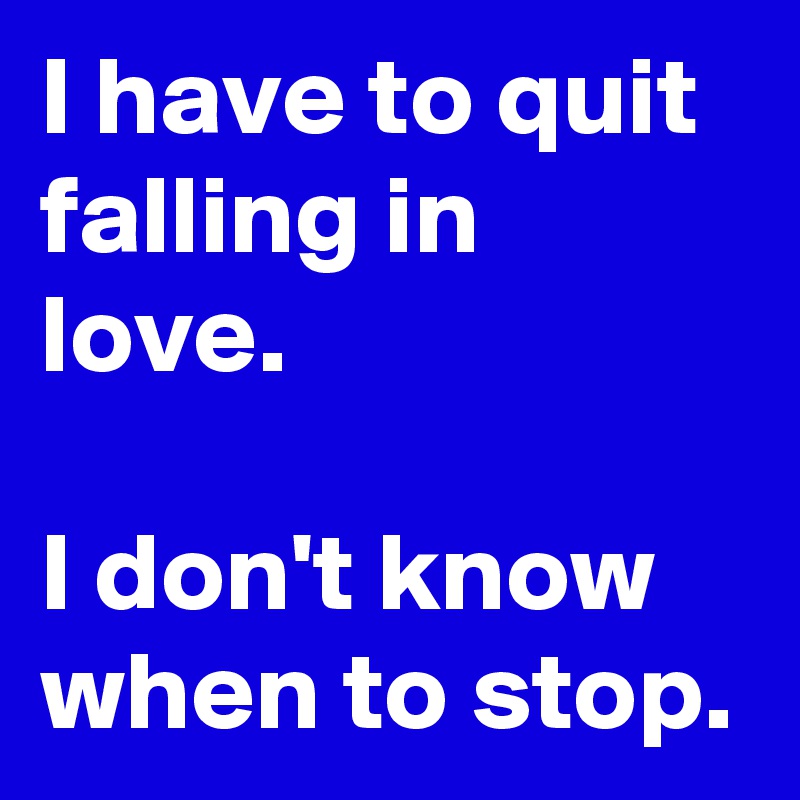 I have to quit falling in love.

I don't know when to stop.