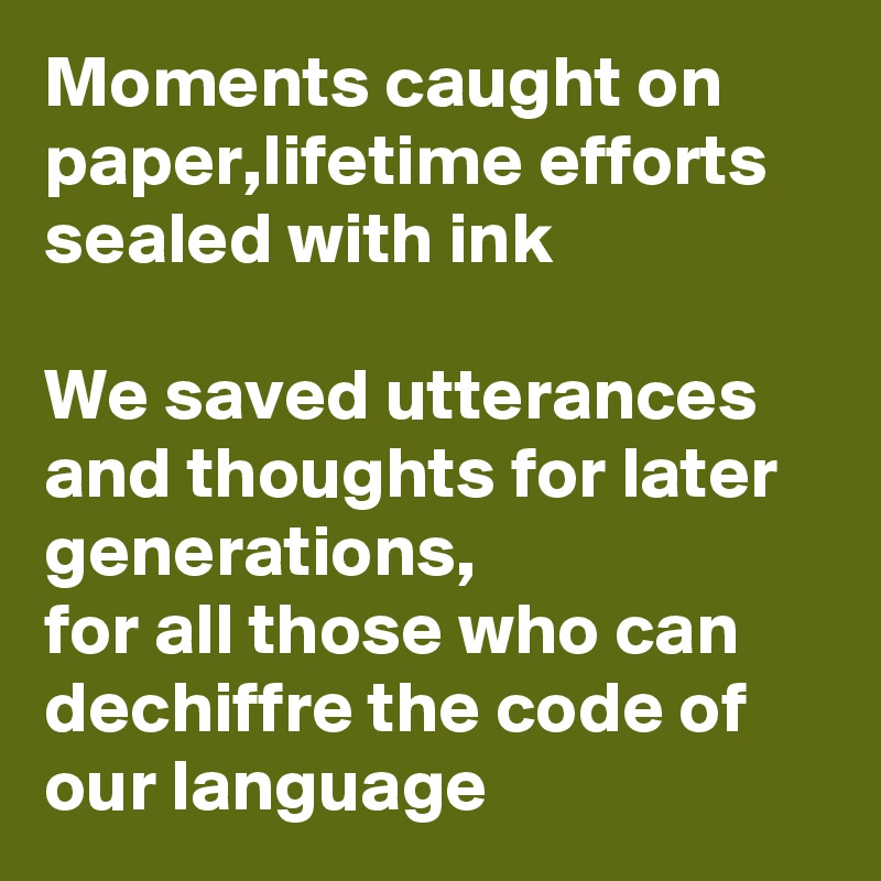 Moments caught on paper,lifetime efforts sealed with ink

We saved utterances and thoughts for later generations,
for all those who can dechiffre the code of our language