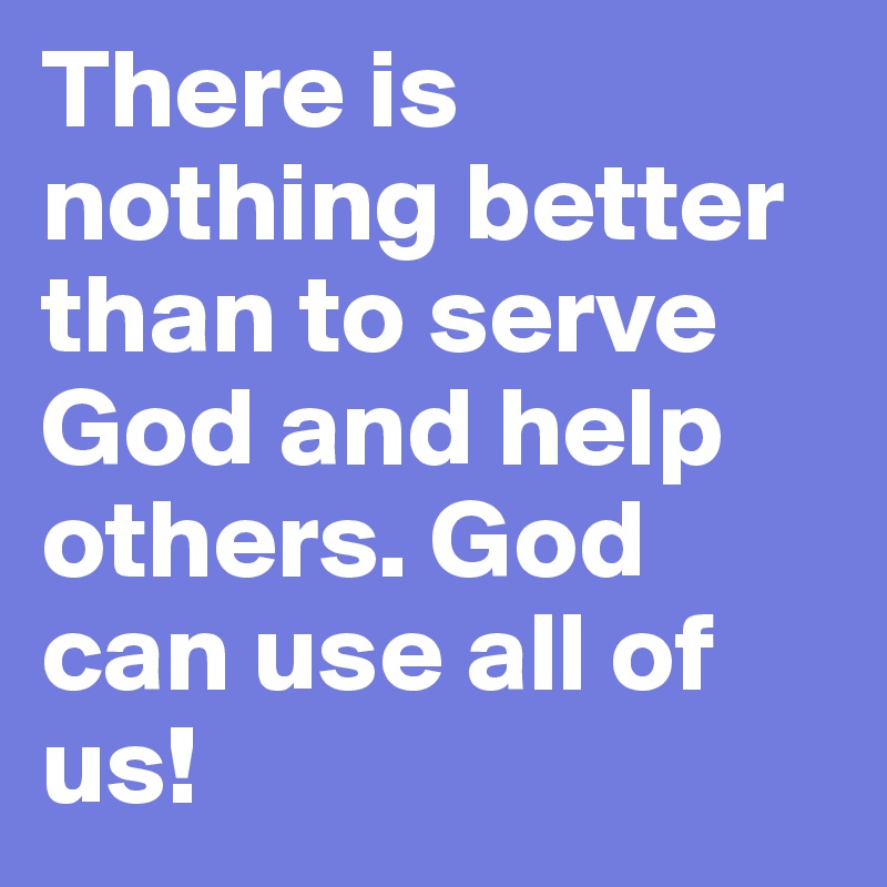 There is nothing better than to serve God and help others. God can use all of us!