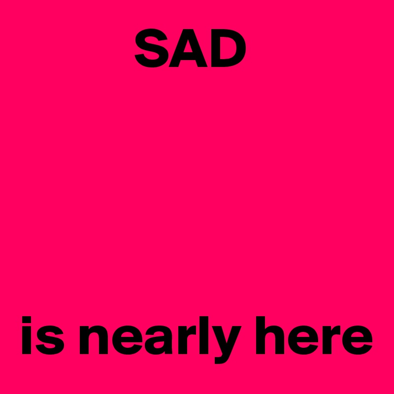           SAD 




is nearly here