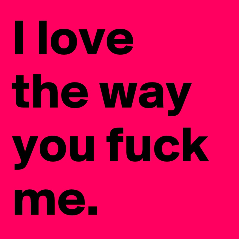 I love the way you fuck me.