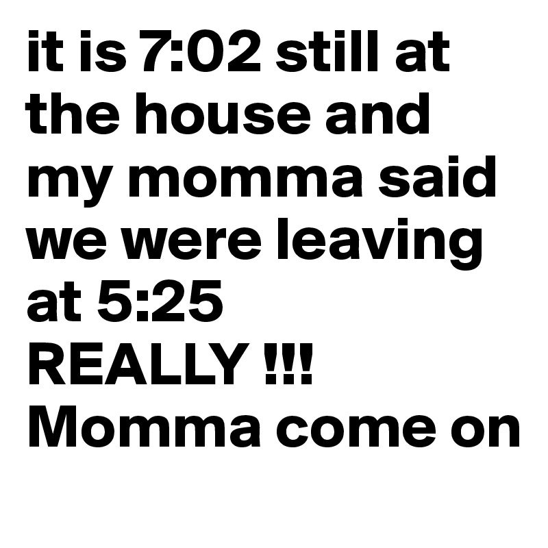 it is 7:02 still at the house and my momma said we were leaving at 5:25  REALLY !!! Momma come on