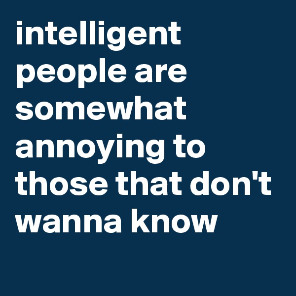 intelligent people are somewhat annoying to those that don't wanna know
