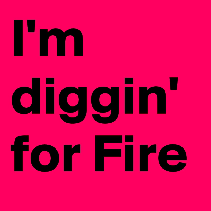 I'm  diggin' for Fire