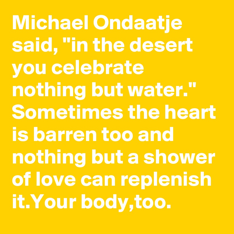 Michael Ondaatje said, "in the desert you celebrate nothing but water."
Sometimes the heart is barren too and nothing but a shower of love can replenish it.Your body,too.