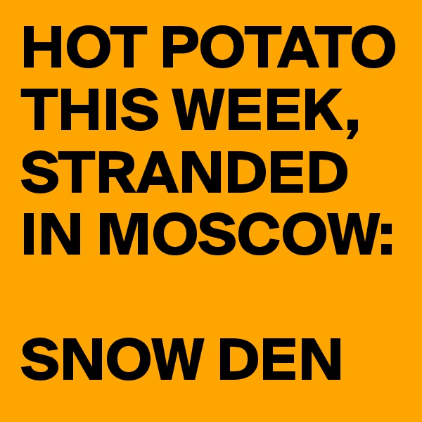 HOT POTATO THIS WEEK, 
STRANDED IN MOSCOW:

SNOW DEN