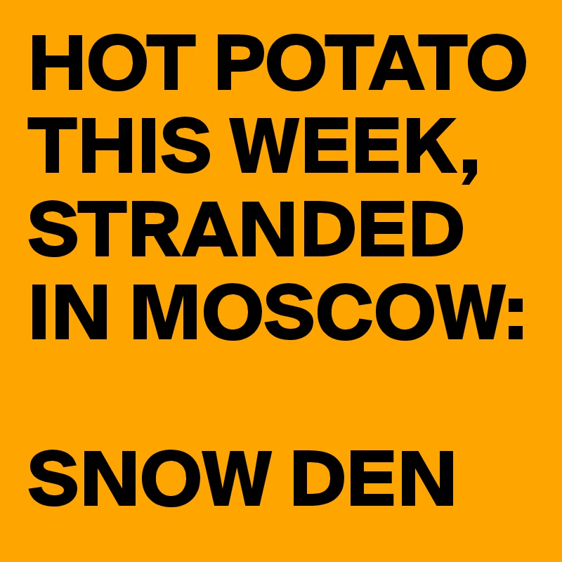HOT POTATO THIS WEEK, 
STRANDED IN MOSCOW:

SNOW DEN