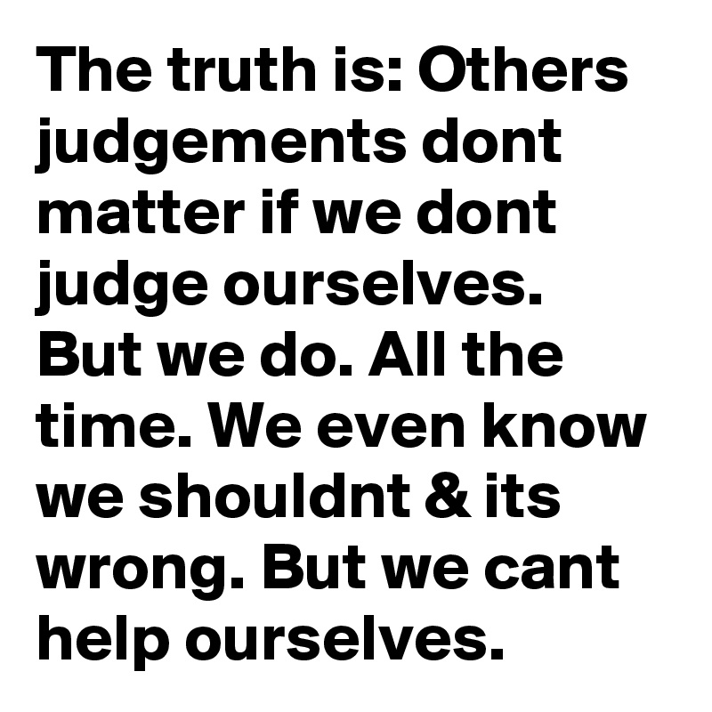 The truth is: Others judgements dont matter if we dont judge ourselves. But we do. All the time. We even know we shouldnt & its wrong. But we cant help ourselves.