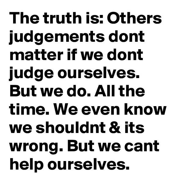 The truth is: Others judgements dont matter if we dont judge ourselves. But we do. All the time. We even know we shouldnt & its wrong. But we cant help ourselves.