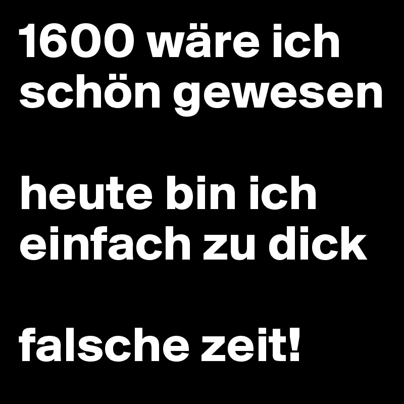 1600 wäre ich schön gewesen

heute bin ich einfach zu dick

falsche zeit!