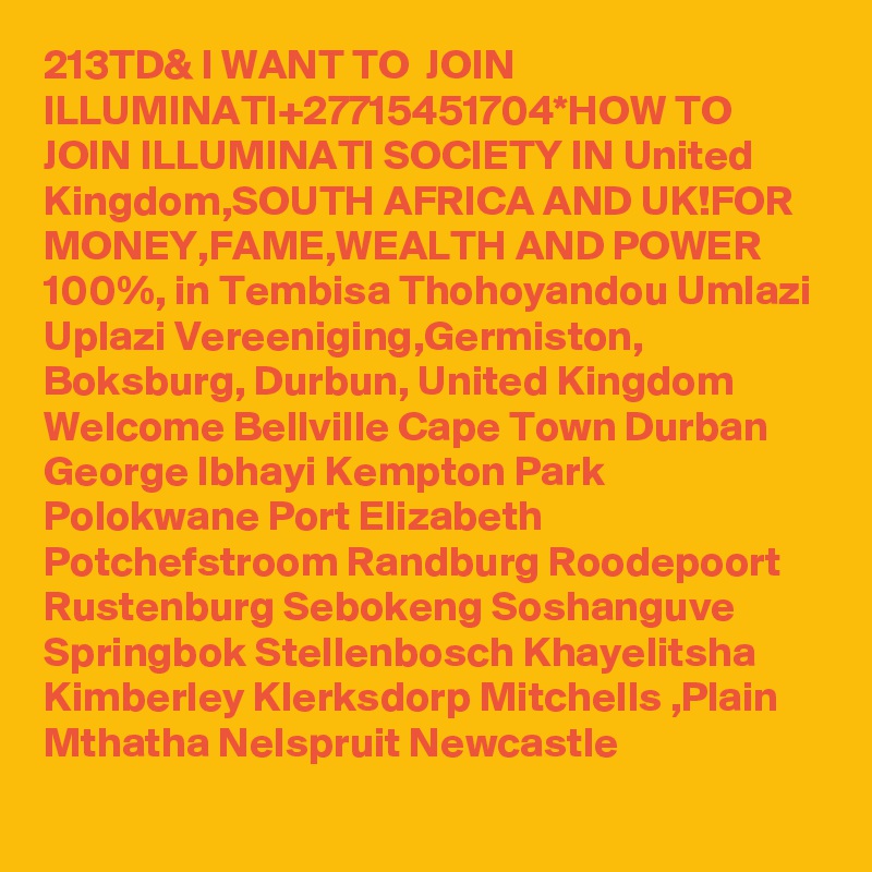 213TD& I WANT TO  JOIN ILLUMINATI+27715451704*HOW TO JOIN ILLUMINATI SOCIETY IN United Kingdom,SOUTH AFRICA AND UK!FOR MONEY,FAME,WEALTH AND POWER 100%, in Tembisa Thohoyandou Umlazi  Uplazi Vereeniging,Germiston, Boksburg, Durbun, United Kingdom Welcome Bellville Cape Town Durban George Ibhayi Kempton Park Polokwane Port Elizabeth Potchefstroom Randburg Roodepoort Rustenburg Sebokeng Soshanguve Springbok Stellenbosch Khayelitsha Kimberley Klerksdorp Mitchells ,Plain Mthatha Nelspruit Newcastle 