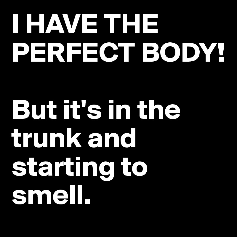 I HAVE THE PERFECT BODY!

But it's in the trunk and starting to smell.
