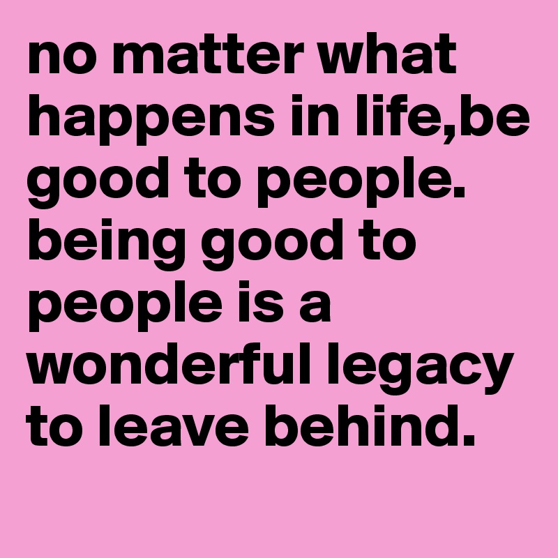 no matter what happens in life,be good to people. 
being good to people is a wonderful legacy to leave behind. 
