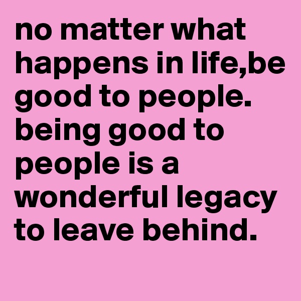 no matter what happens in life,be good to people. 
being good to people is a wonderful legacy to leave behind. 
