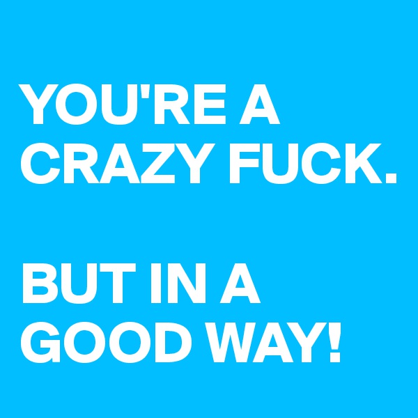 
YOU'RE A CRAZY FUCK. 

BUT IN A GOOD WAY!