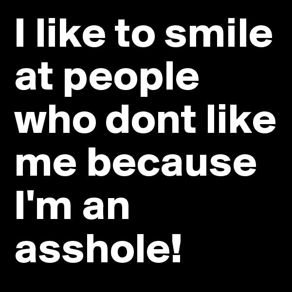 I like to smile at people who dont like me because I'm an asshole!