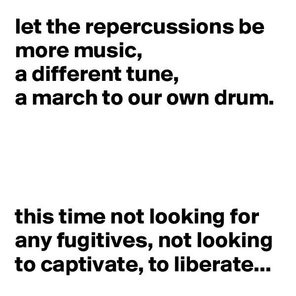 let the repercussions be more music, 
a different tune,
a march to our own drum.




this time not looking for any fugitives, not looking to captivate, to liberate...