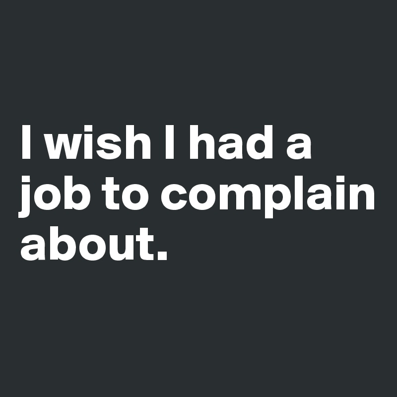 

I wish I had a job to complain about.
