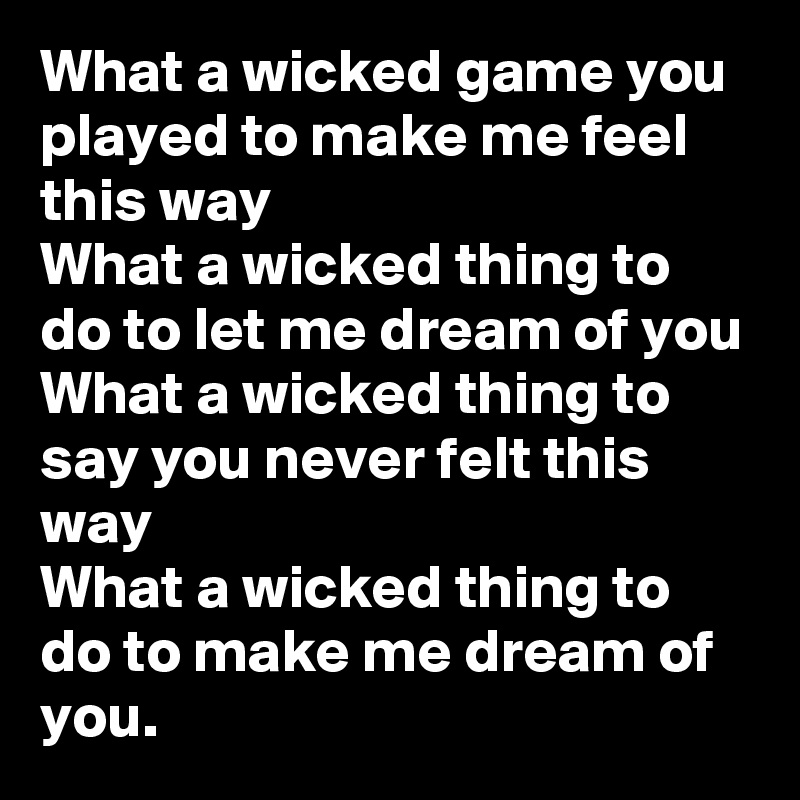 What a wicked game you played to make me feel this way
What a wicked thing to do to let me dream of you
What a wicked thing to say you never felt this way
What a wicked thing to do to make me dream of you.