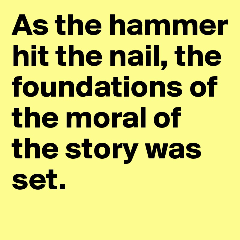 As the hammer hit the nail, the foundations of the moral of the story was set.