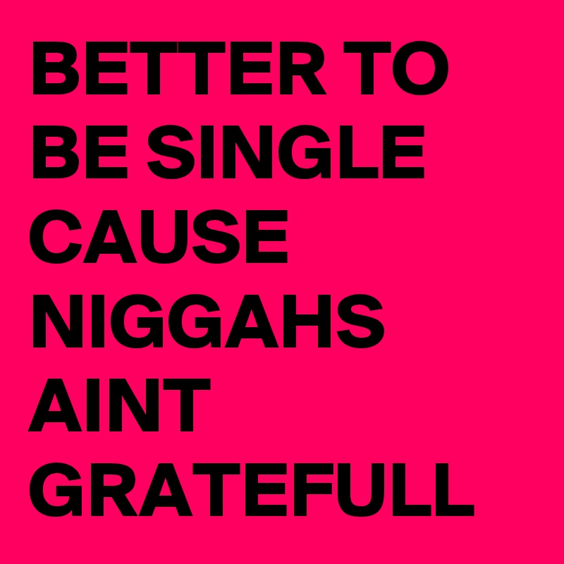 BETTER TO BE SINGLE CAUSE NIGGAHS AINT GRATEFULL