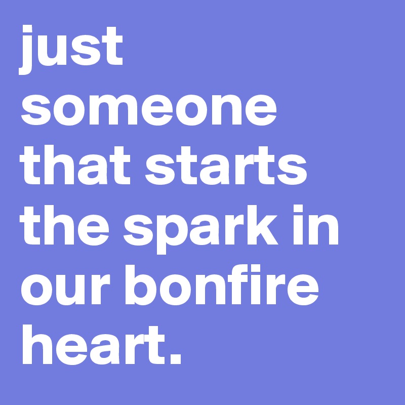 just someone that starts the spark in our bonfire heart.