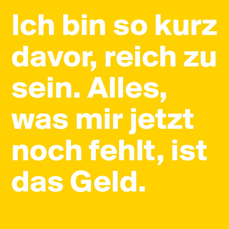 Ich bin so kurz davor, reich zu sein. Alles, was mir jetzt noch fehlt, ist das Geld.