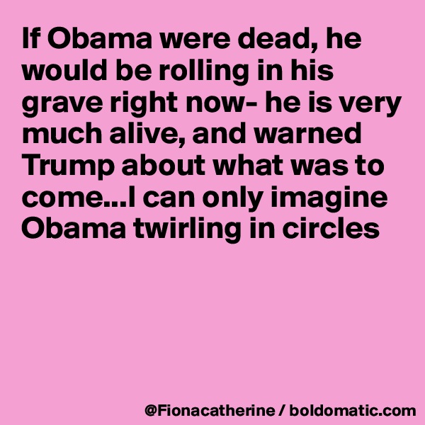 If Obama were dead, he would be rolling in his grave right now- he is very much alive, and warned 
Trump about what was to
come...I can only imagine
Obama twirling in circles




