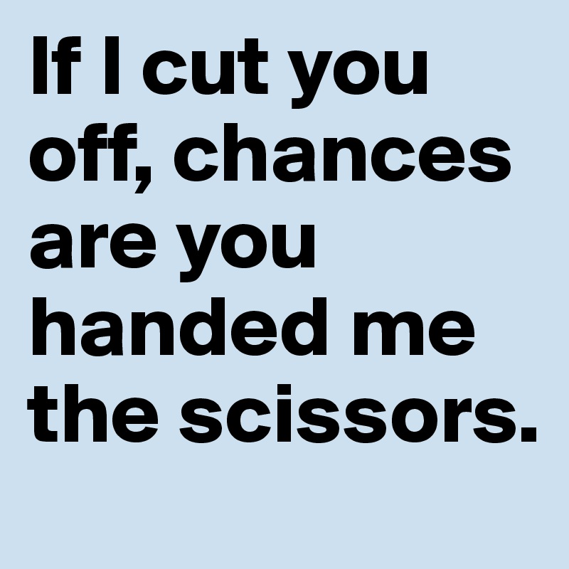 If I cut you off, chances are you handed me the scissors. 