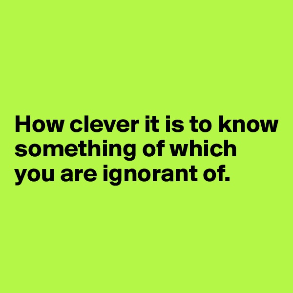 



How clever it is to know something of which you are ignorant of.


