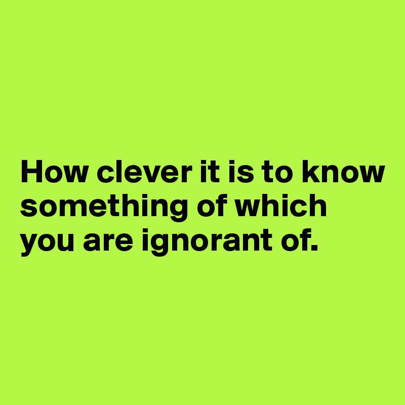 



How clever it is to know something of which you are ignorant of.


