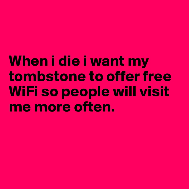 


When i die i want my tombstone to offer free WiFi so people will visit me more often.



