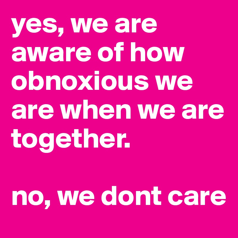 yes, we are aware of how obnoxious we are when we are together.

no, we dont care