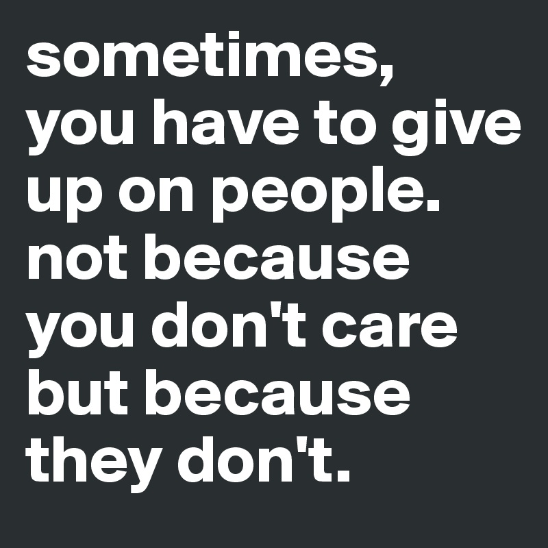 sometimes, 
you have to give up on people. not because you don't care but because they don't.