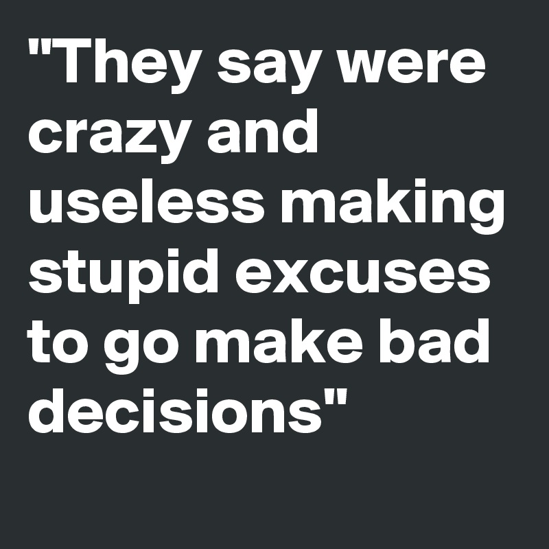 "They say were crazy and useless making stupid excuses to go make bad decisions"