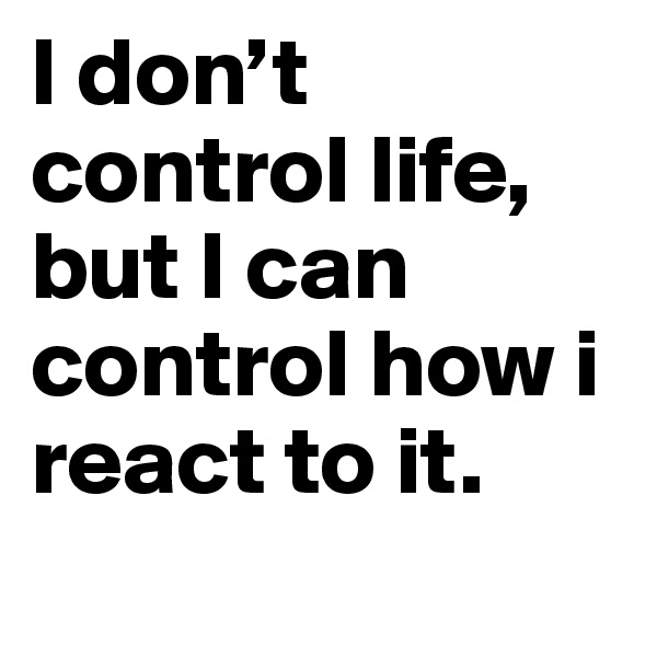 I don’t control life, but I can control how i react to it.
