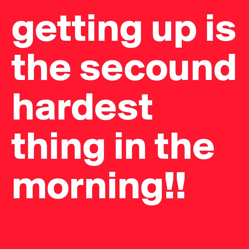 getting up is the secound hardest thing in the morning!!