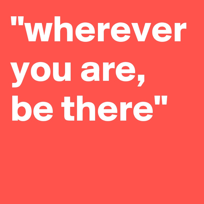 "wherever you are, be there"