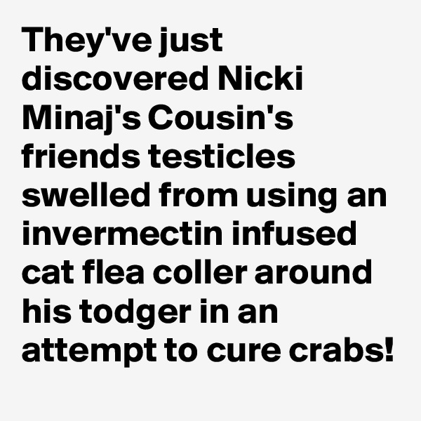 They've just discovered Nicki Minaj's Cousin's friends testicles swelled from using an invermectin infused cat flea coller around his todger in an attempt to cure crabs!