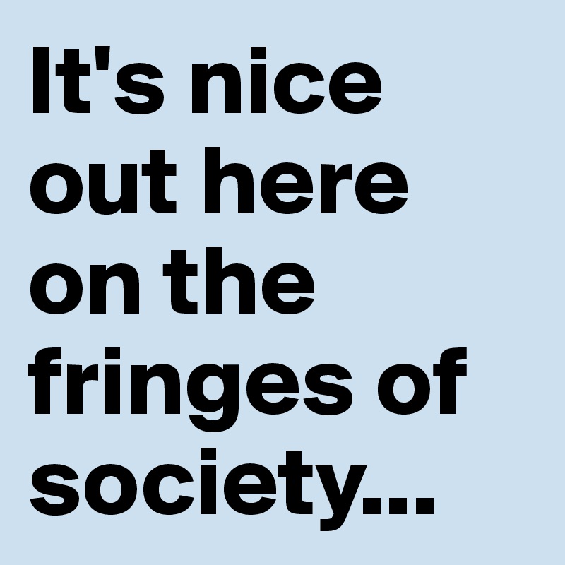 It's nice out here on the fringes of society...