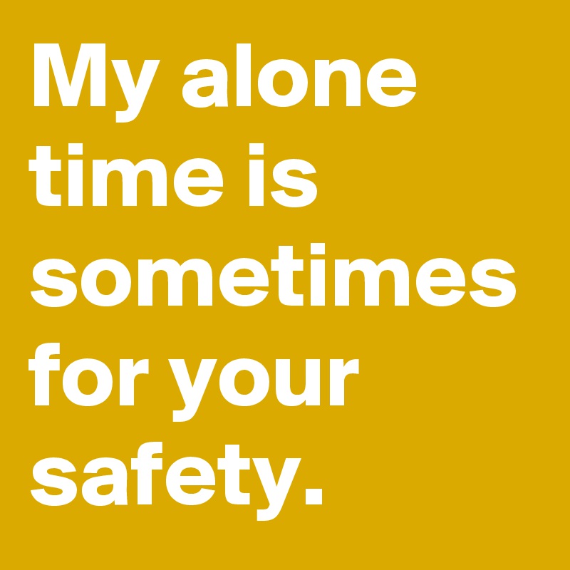 My alone time is sometimes for your safety.
