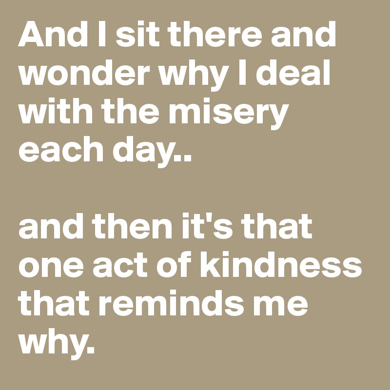 And I sit there and wonder why I deal with the misery each day..

and then it's that one act of kindness that reminds me why.