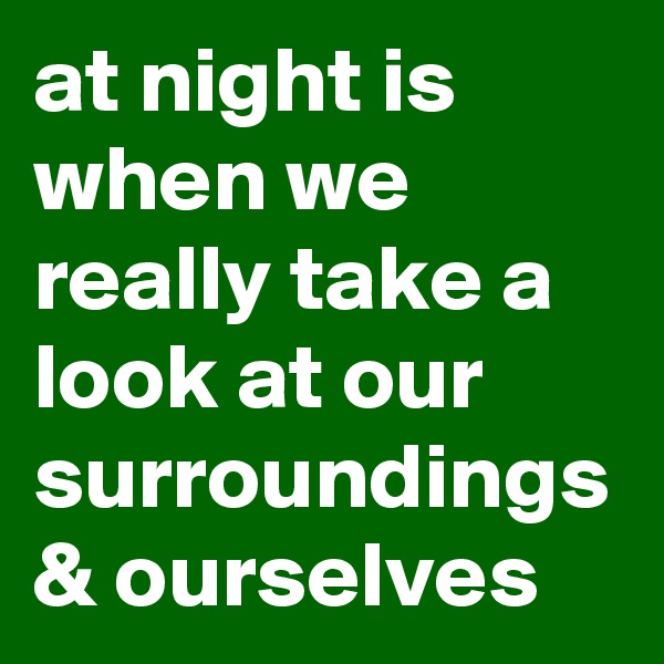 at night is when we really take a look at our surroundings & ourselves