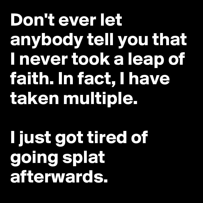 Don't ever let anybody tell you that I never took a leap of faith. In fact, I have taken multiple.

I just got tired of going splat afterwards.